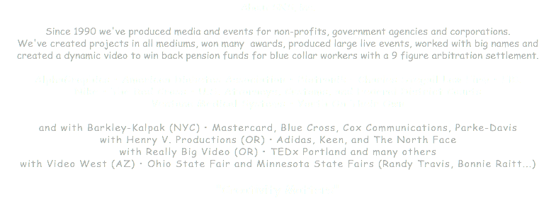 About SNS, inc. Since 1990 we've produced media and events for non-profits, government agencies and corporations. We've created projects in all mediums, won many awards, produced large live events, worked with big names and created a dynamic video to win back pension funds for blue collar workers with a 9 figure arbitration settlement. AlphaGraphics • American Diabetes Association • Biotronik • Charles Stegall Law Firm • FBI Nike • The Red Cross • U.S. Attorneys, Customs, and Federal District Courts Ventana Medical Systems • Youth On Their Own and with Barkley-Kalpak (NYC) • Mastercard, Blue Cross, Cox Communications, Parke-Davis with Henry V. Productions (OR) • Adidas, Keen, and The North Face with Really Big Video (OR) • TEDx Portland and many others with Video West (AZ) • Ohio State Fair and Minnesota State Fairs (Randy Travis, Bonnie Raitt...) "Creativity Matters" 