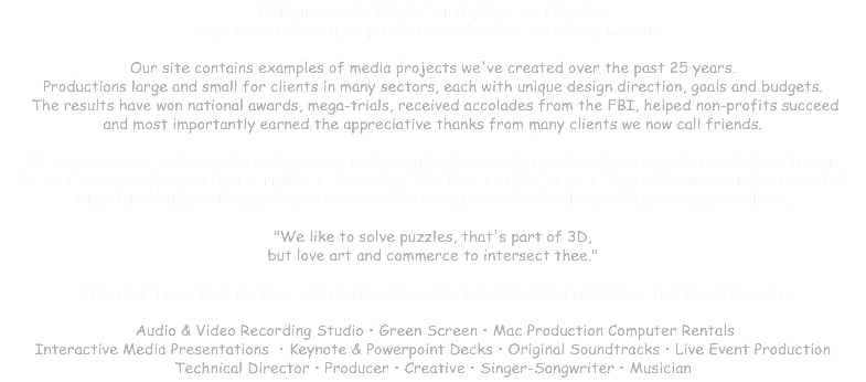 Welcome to the Works' SmileyNote Studios, inc. A gentle, kind boutique production axis where creativity matters. Our site contains examples of media projects we've created over the past 25 years. Productions large and small for clients in many sectors, each with unique design direction, goals and budgets. The results have won national awards, mega-trials, received accolades from the FBI, helped non-profits succeed and most importantly earned the appreciative thanks from many clients we now call friends. We love textures, colors, looks (and, yes, even style guides), reflections, refractions, equations and the x-factor. We don't accept typos, and get it right the first time. We hit the highs, and the low notes, and even the curve ball with noteworthy determination to solve that elusive production hurdle within challenging deadlines. "We like to solve puzzles, that's part of 3D, but love art and commerce to intersect thee." Video Editing • 3D Animations • MotionGraphics • Visual SFX • Original Music • Technical Directing Audio & Video Recording Studio • Green Screen • Mac Production Computer Rentals Interactive Media Presentations • Keynote & Powerpoint Decks • Original Soundtracks • Live Event Production Technical Director • Producer • Creative • Singer-Songwriter • Musician 