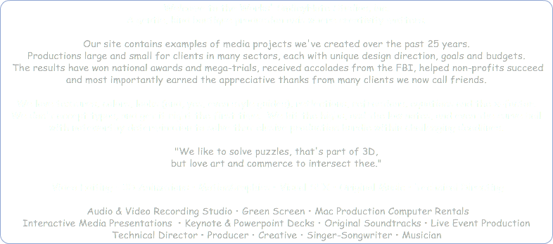 Welcome to the Works' SmileyNote Studios, inc. A gentle, kind boutique production axis where creativity matters. Our site contains examples of media projects we've created over the past 25 years. Productions large and small for clients in many sectors, each with unique design direction, goals and budgets. The results have won national awards and mega-trials, received accolades from the FBI, helped non-profits succeed and most importantly earned the appreciative thanks from many clients we now call friends. We love textures, colors, looks (and, yes, even style guides), reflections, refractions, equations and the x-factor. We don't accept typos, and get it right the first time. We hit the highs, and the low notes, and even the curve ball with noteworthy determination to solve that elusive production hurdle within challenging deadlines. "We like to solve puzzles, that's part of 3D, but love art and commerce to intersect thee." Video Editing • 3D Animations • MotionGraphics • Visual SFX • Original Music • Technical Directing Audio & Video Recording Studio • Green Screen • Mac Production Computer Rentals Interactive Media Presentations • Keynote & Powerpoint Decks • Original Soundtracks • Live Event Production Technical Director • Producer • Creative • Singer-Songwriter • Musician 