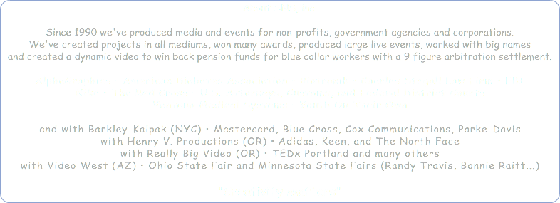 About SNS, inc. Since 1990 we've produced media and events for non-profits, government agencies and corporations. We've created projects in all mediums, won many awards, produced large live events, worked with big names and created a dynamic video to win back pension funds for blue collar workers with a 9 figure arbitration settlement. AlphaGraphics • American Diabetes Association • Biotronik • Charles Stegall Law Firm • FBI Nike • The Red Cross • U.S. Attorneys, Customs, and Federal District Courts Ventana Medical Systems • Youth On Their Own and with Barkley-Kalpak (NYC) • Mastercard, Blue Cross, Cox Communications, Parke-Davis with Henry V. Productions (OR) • Adidas, Keen, and The North Face with Really Big Video (OR) • TEDx Portland and many others with Video West (AZ) • Ohio State Fair and Minnesota State Fairs (Randy Travis, Bonnie Raitt...) "Creativity Matters" 